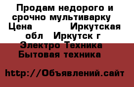 Продам недорого и срочно мультиварку › Цена ­ 1 000 - Иркутская обл., Иркутск г. Электро-Техника » Бытовая техника   